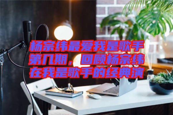 楊宗緯最愛我是歌手第幾期，回顧楊宗緯在我是歌手的經(jīng)典演