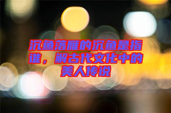 沉魚落雁的沉魚是指誰(shuí)，解古代文化中的美人傳說(shuō)