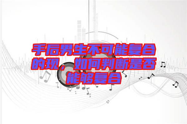手后男生不可能復(fù)合的現(xiàn)，如何判斷是否能夠復(fù)合