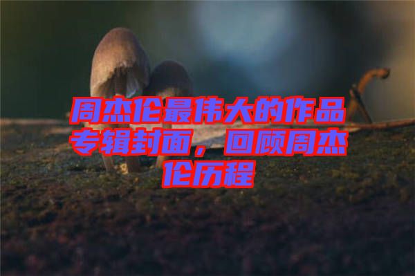 周杰倫最偉大的作品專輯封面，回顧周杰倫歷程