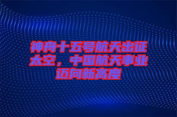 神舟十五號航天出征太空，中國航天事業(yè)邁向新高度