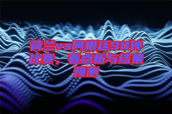 荷蘭vs阿根廷90鐘比賽，看點(diǎn)析與結(jié)果預(yù)測(cè)