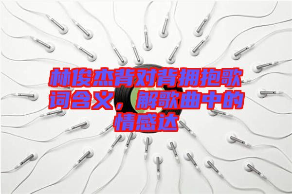 林俊杰背對背擁抱歌詞含義，解歌曲中的情感達(dá)