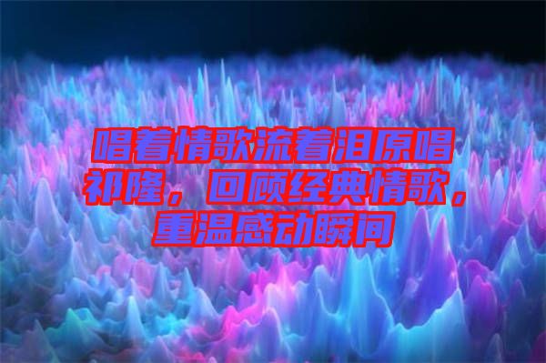 唱著情歌流著淚原唱祁隆，回顧經(jīng)典情歌，重溫感動瞬間