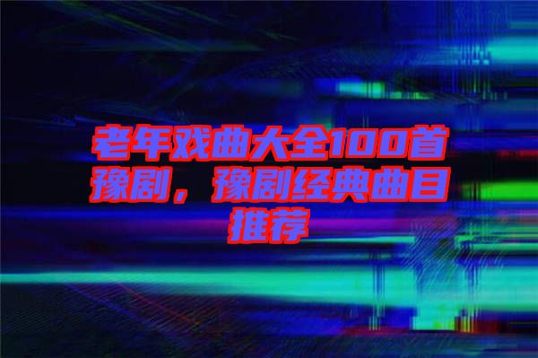 老年戲曲大全100首豫劇，豫劇經(jīng)典曲目推薦