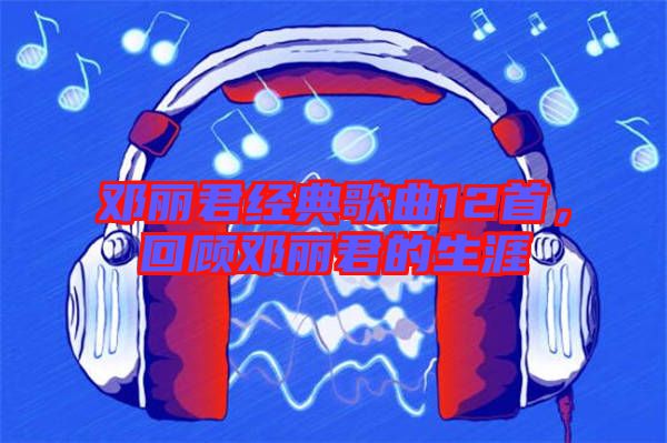 鄧麗君經典歌曲12首，回顧鄧麗君的生涯