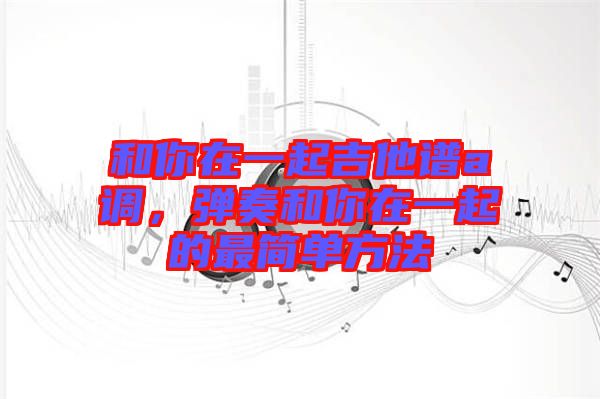 和你在一起吉他譜a調(diào)，彈奏和你在一起的最簡(jiǎn)單方法