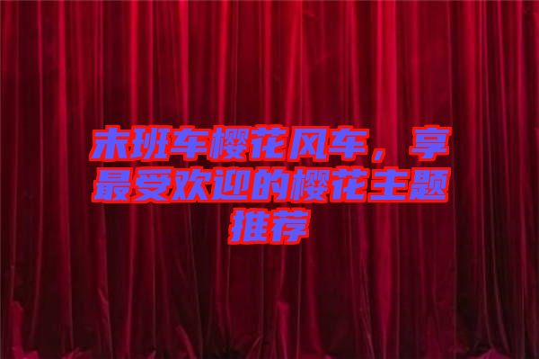 末班車櫻花風(fēng)車，享最受歡迎的櫻花主題推薦