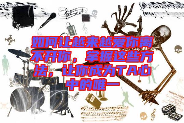 如何讓越來越愛你離不開你，掌握這些方法，讓你成為TA心中的唯一