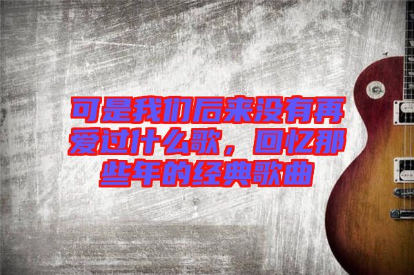 可是我們后來沒有再愛過什么歌，回憶那些年的經(jīng)典歌曲