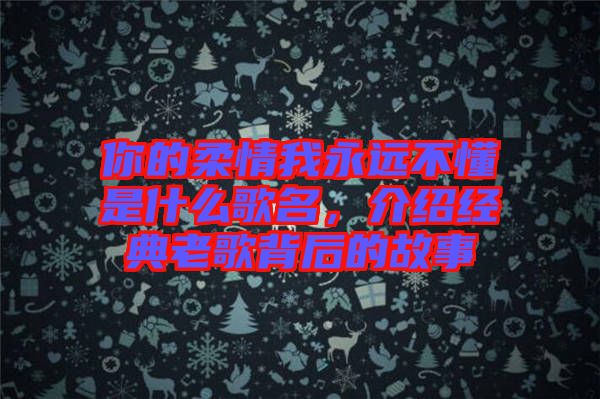 你的柔情我永遠(yuǎn)不懂是什么歌名，介紹經(jīng)典老歌背后的故事