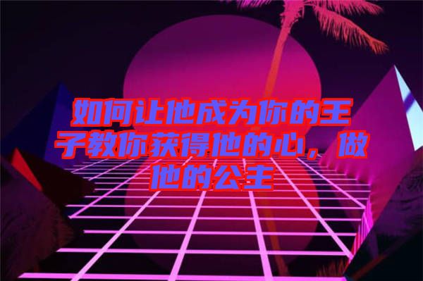 如何讓他成為你的王子教你獲得他的心，做他的公主