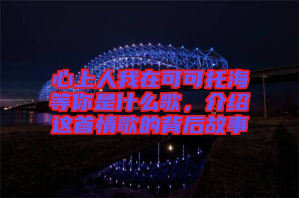 心上人我在可可托海等你是什么歌，介紹這首情歌的背后故事