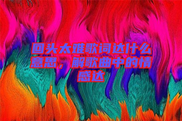 回頭太難歌詞達(dá)什么意思，解歌曲中的情感達(dá)