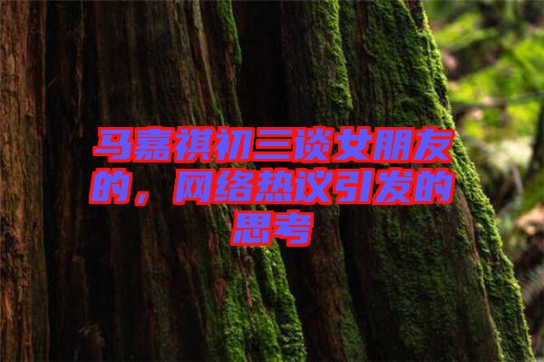 馬嘉祺初三談女朋友的，網(wǎng)絡(luò)熱議引發(fā)的思考