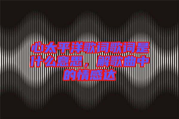 心太平洋歌詞歌詞是什么意思，解歌曲中的情感達(dá)
