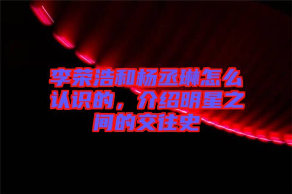 李榮浩和楊丞琳怎么認(rèn)識(shí)的，介紹明星之間的交往史