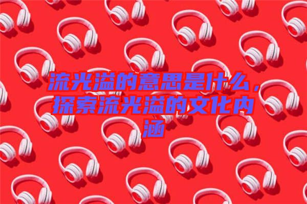 流光溢的意思是什么，探索流光溢的文化內(nèi)涵