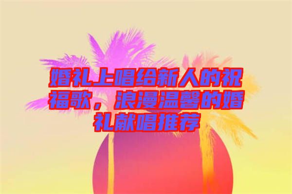 婚禮上唱給新人的祝福歌，浪漫溫馨的婚禮獻唱推薦