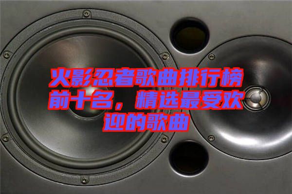 火影忍者歌曲排行榜前十名，精選最受歡迎的歌曲