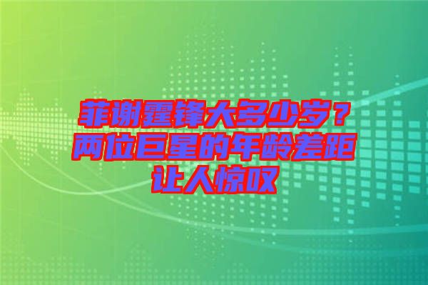 菲謝霆鋒大多少歲？?jī)晌痪扌堑哪挲g差距讓人驚嘆