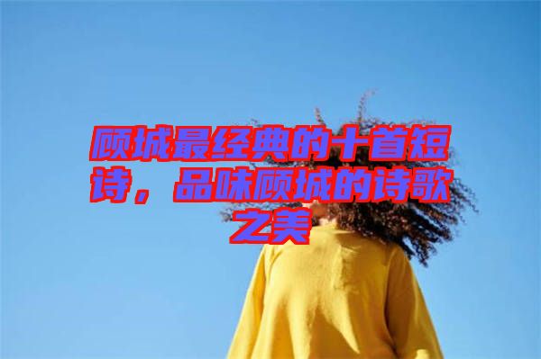 顧城最經典的十首短詩，品味顧城的詩歌之美