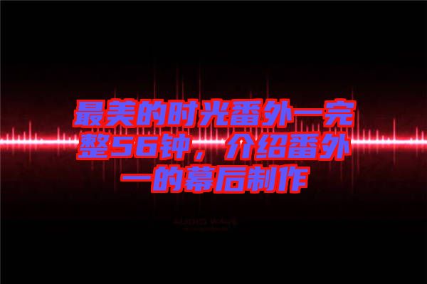 最美的時(shí)光番外一完整56鐘，介紹番外一的幕后制作