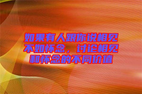 如果有人跟你說相見不如懷念，討論相見和懷念的不同價值