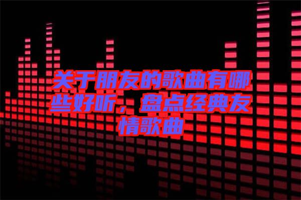 關于朋友的歌曲有哪些好聽，盤點經(jīng)典友情歌曲