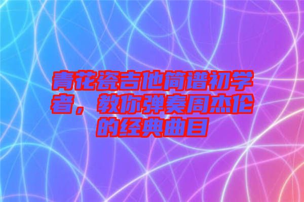青花瓷吉他簡譜初學(xué)者，教你彈奏周杰倫的經(jīng)典曲目