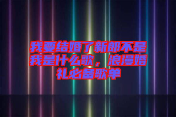 我要結(jié)婚了新郎不是我是什么歌，浪漫婚禮必備歌單