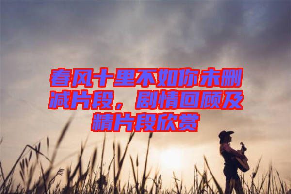 春風(fēng)十里不如你未刪減片段，劇情回顧及精片段欣賞