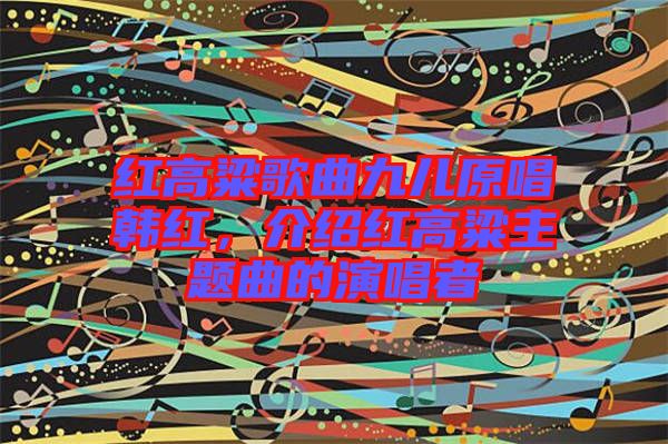 紅高粱歌曲九兒原唱韓紅，介紹紅高粱主題曲的演唱者