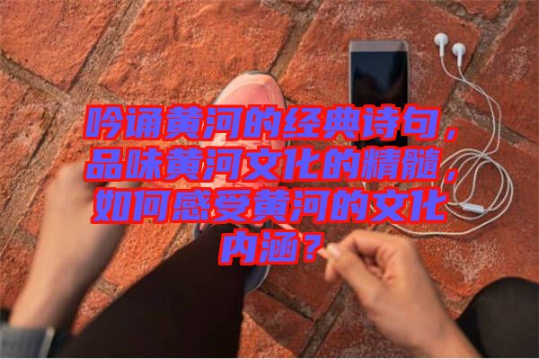 吟誦黃河的經(jīng)典詩(shī)句，品味黃河文化的精髓，如何感受黃河的文化內(nèi)涵？