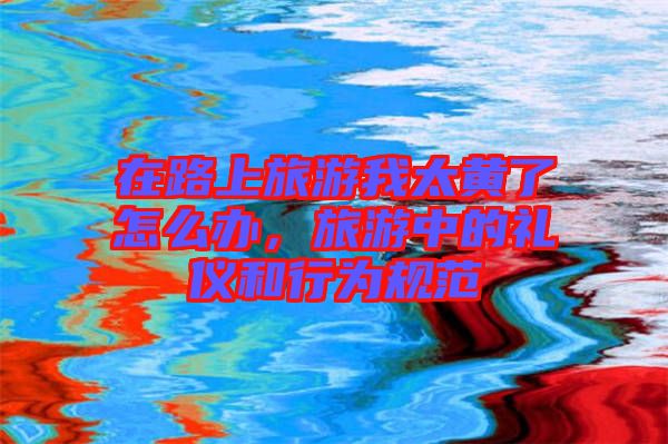 在路上旅游我太黃了怎么辦，旅游中的禮儀和行為規(guī)范