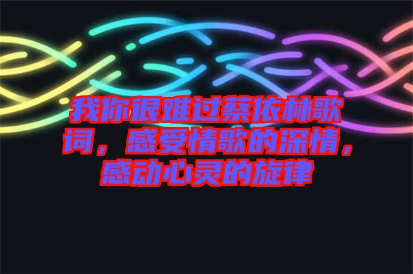 我你很難過蔡依林歌詞，感受情歌的深情，感動(dòng)心靈的旋律