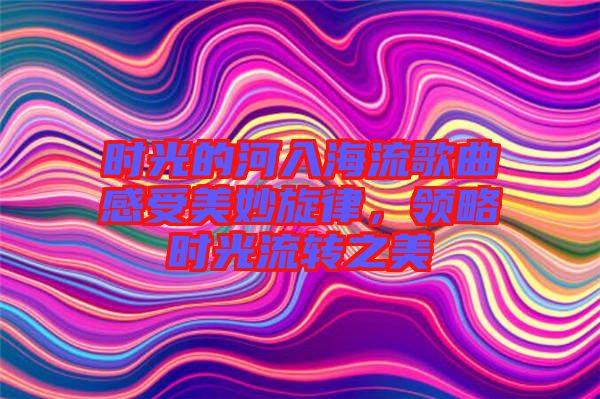 時光的河入海流歌曲感受美妙旋律，領(lǐng)略時光流轉(zhuǎn)之美