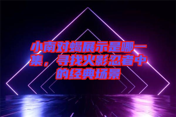 小南對蝎展示是哪一集，尋找火影忍者中的經(jīng)典場景