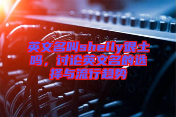 英文名叫shelly很土嗎，討論英文名的選擇與流行趨勢