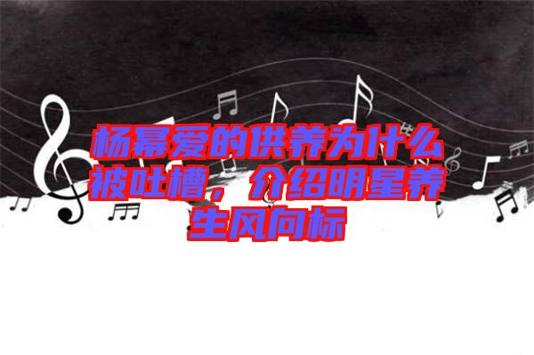 楊冪愛的供養(yǎng)為什么被吐槽，介紹明星養(yǎng)生風(fēng)向標(biāo)