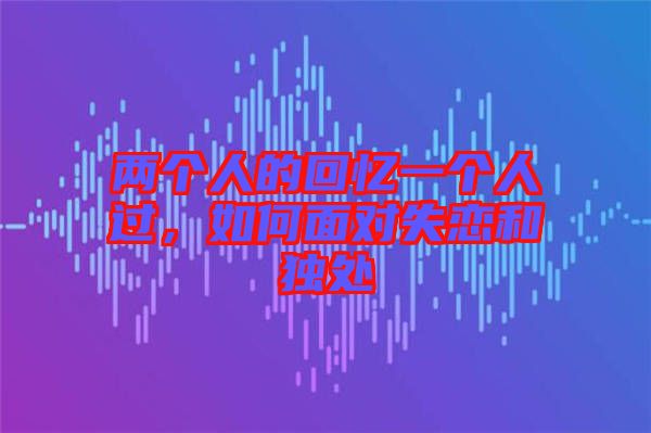 兩個(gè)人的回憶一個(gè)人過(guò)，如何面對(duì)失戀和獨(dú)處