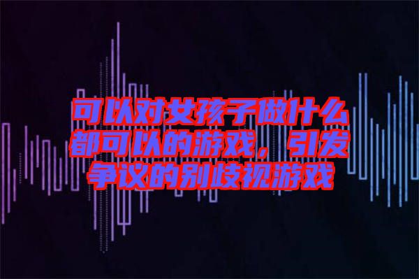 可以對(duì)女孩子做什么都可以的游戲，引發(fā)爭(zhēng)議的別歧視游戲