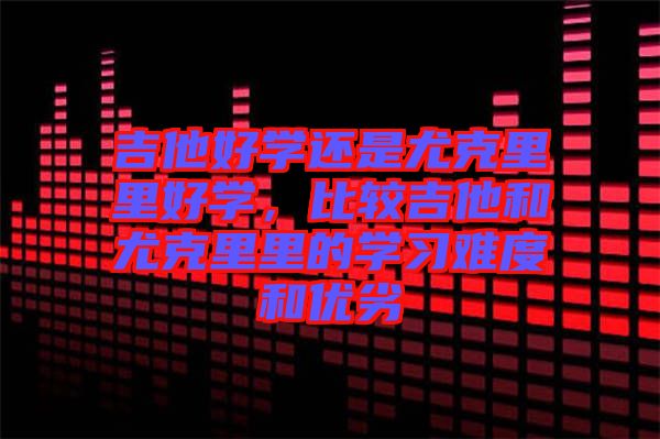 吉他好學(xué)還是尤克里里好學(xué)，比較吉他和尤克里里的學(xué)習難度和優(yōu)劣