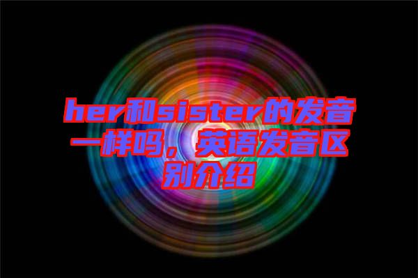 her和sister的發(fā)音一樣嗎，英語發(fā)音區(qū)別介紹