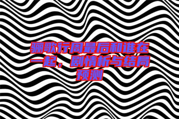 驪歌行周最后和誰(shuí)在一起，劇情析與結(jié)局預(yù)測(cè)