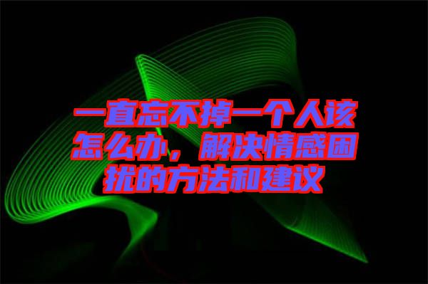 一直忘不掉一個(gè)人該怎么辦，解決情感困擾的方法和建議