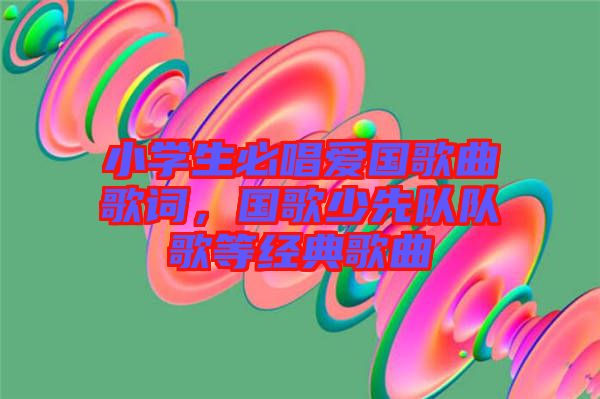 小學(xué)生必唱愛(ài)國(guó)歌曲歌詞，國(guó)歌少先隊(duì)隊(duì)歌等經(jīng)典歌曲