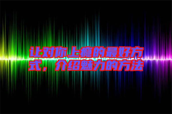 讓對你上癮的最好方式，介紹魅力的方法