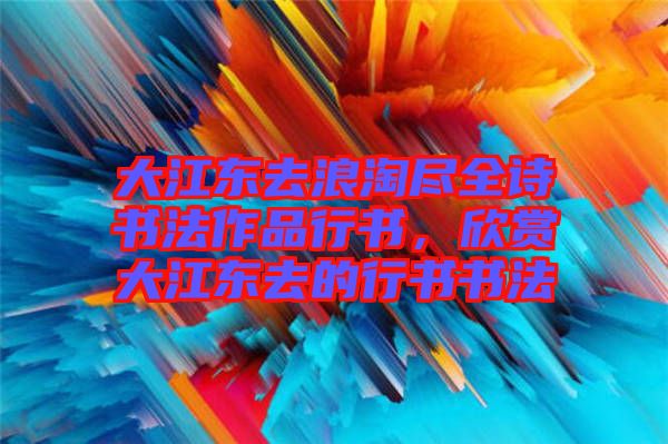 大江東去浪淘盡全詩書法作品行書，欣賞大江東去的行書書法