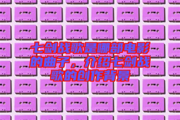 七劍戰(zhàn)歌是哪部電影的曲子，介紹七劍戰(zhàn)歌的創(chuàng)作背景